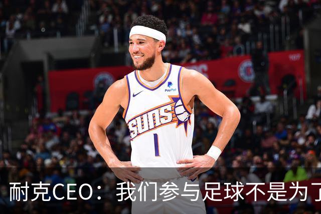 耐克CEO：我们参与足球不是为了凑数，而是为了统治
